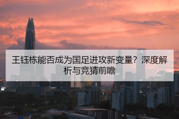 王钰栋能否成为国足进攻新变量？深度解析与竞猜前瞻