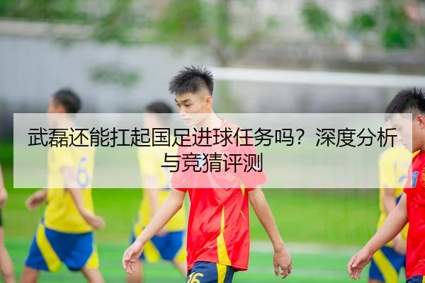 武磊还能扛起国足进球任务吗？深度分析与竞猜评测