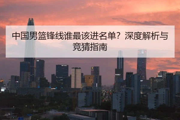 中国男篮锋线谁最该进名单？深度解析与竞猜指南