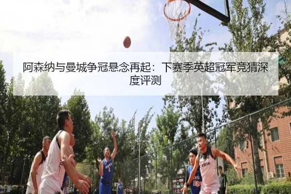 阿森纳与曼城争冠悬念再起：下赛季英超冠军竞猜深度评测